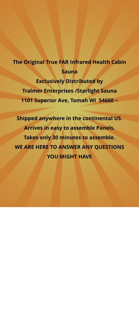 The Original True FAR Infrared Health Cabin Sauna Exclusively Distributed by Tralmer Enterprises /Starlight Sauna  1101 Superior Ave, Tomah WI  54660 ~   Shipped anywhere in the continental US. Arrives in easy to assemble Panels. Takes only 30 minutes to assemble. WE ARE HERE TO ANSWER ANY QUESTIONS YOU MIGHT HAVE